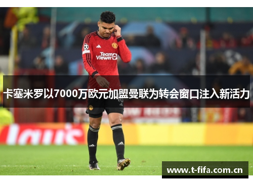 卡塞米罗以7000万欧元加盟曼联为转会窗口注入新活力 卡塞米罗以7000万欧元加盟曼联为转会窗口注入新活力