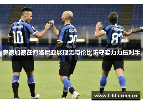 奥德加德在博洛尼亚展现无与伦比防守实力力压对手 奥德加德在博洛尼亚展现无与伦比防守实力力压对手